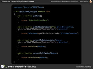 Doctrine 2.0: A evolução da persistência em PHP          Benjamin Eberlei, Guilherme Blanco, Jonathan Wage & Roman Borschel



                 namespace DoctrineDBALTypes;

                 class MyCustomObjectType extends Type
                 {
                     public function getName()
                     {
                         return 'MyCustomObjectType';
                     }

                      public function getSqlDeclaration(array $fieldDeclaration,
                      DoctrineDBALPlatformsAbstractPlatform $platform)
                      {
                          return $platform->getClobDeclarationSql($fieldDeclaration);
                      }

                      public function convertToDatabaseValue($value,
                      DoctrineDBALPlatformsAbstractPlatform $platform)
                      {
                          return serialize($value);
                      }

                      public function convertToPHPValue($value)
                      {
                          return unserialize($value);
                      }
                 }


         PHP Conference Brazil 2009                                                                 www.doctrine-project.org
 