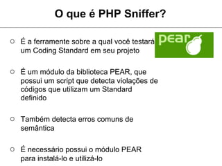 O que é PHP Sniffer?

○ É a ferramente sobre a qual você testará
   um Coding Standard em seu projeto

○ É um módulo da biblioteca PEAR, que
   possui um script que detecta violações de
   códigos que utilizam um Standard
   definido

○ Também detecta erros comuns de
   semântica

○ É necessário possui o módulo PEAR
   para instalá-lo e utilizá-lo
 