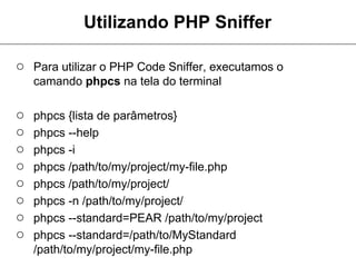 Utilizando PHP Sniffer

○ Para utilizar o PHP Code Sniffer, executamos o
    camando phpcs na tela do terminal

○   phpcs {lista de parâmetros}
○   phpcs --help
○   phpcs -i
○   phpcs /path/to/my/project/my-file.php
○   phpcs /path/to/my/project/
○   phpcs -n /path/to/my/project/
○   phpcs --standard=PEAR /path/to/my/project
○   phpcs --standard=/path/to/MyStandard
    /path/to/my/project/my-file.php
 