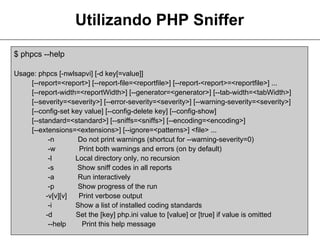 Utilizando PHP Sniffer
$ phpcs --help

Usage: phpcs [-nwlsapvi] [-d key[=value]]
    [--report=<report>] [--report-file=<reportfile>] [--report-<report>=<reportfile>] ...
    [--report-width=<reportWidth>] [--generator=<generator>] [--tab-width=<tabWidth>]
    [--severity=<severity>] [--error-severity=<severity>] [--warning-severity=<severity>]
    [--config-set key value] [--config-delete key] [--config-show]
    [--standard=<standard>] [--sniffs=<sniffs>] [--encoding=<encoding>]
    [--extensions=<extensions>] [--ignore=<patterns>] <file> ...
          -n        Do not print warnings (shortcut for --warning-severity=0)
          -w        Print both warnings and errors (on by default)
          -l       Local directory only, no recursion
          -s        Show sniff codes in all reports
          -a        Run interactively
          -p        Show progress of the run
         -v[v][v]   Print verbose output
          -i       Show a list of installed coding standards
         -d        Set the [key] php.ini value to [value] or [true] if value is omitted
          --help     Print this help message
 