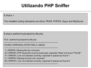 Utilizando PHP Sniffer
$ phpcs -i

The installed coding standards are Zend, PEAR, PHPCS, Squiz and MySource




$ phpcs /path/to/my/project/my-file.php

FILE: /path/to/my/project/my-file.php
--------------------------------------------------------------------------------
FOUND 5 ERROR(S) AFFECTING 2 LINE(S)
--------------------------------------------------------------------------------
  2 | ERROR | Missing file doc comment
 20 | ERROR | PHP keywords must be lowercase; expected "false" but found "FALSE"
 47 | ERROR | Line not indented correctly; expected 4 spaces but found 1
 51 | ERROR | Missing function doc comment
 88 | ERROR | Line not indented correctly; expected 9 spaces but found 6
--------------------------------------------------------------------------------
 