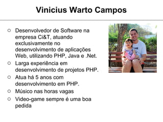 Vinicius Warto Campos

○ Desenvolvedor de Software na
    empresa Ci&T, atuando
    exclusivamente no
    desenvolvimento de aplicações
    Web, utilizando PHP, Java e .Net.
○   Larga experiência em
    desenvolvimento de projetos PHP.
○   Atua há 5 anos com
    desenvolvimento em PHP.
○   Músico nas horas vagas
○   Video-game sempre é uma boa
    pedida
 