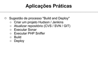 Aplicações Práticas

○ Sugestão de processo "Build and Deploy"
   ○   Criar um projeto Hudson / Jenkins
   ○   Atualizar repositório (CVS / SVN / GIT)
   ○   Executar Sonar
   ○   Executar PHP Sniffer
   ○   Build
   ○   Deploy
 