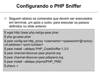 Configurando o PHP Sniffer

○ Seguem abaixo os comandos que devem ser executados
   em terminal, um após o outro, para executar os passos
   definidos no slide anterior
$ wget http://pear.php.net/go-pear.phar
$ php go-pear.phar
$ pear config-set http_proxy <username>:<password>@<proxy-
url-address>:<port-number>
$ pear install --alldeps PHP_CodeSniffer-1.3.0
$ pear channel-discover pear.phpmd.org
$ pear channel-discover pear.pdepend.org
$ pear install --alldeps phpmd/PHP_PMD
$ phpcs -i
 
