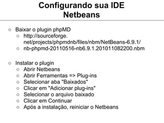 Configurando sua IDE
                  Netbeans
○ Baixar o plugin phpMD
  ○ http://sourceforge.
     net/projects/phpmdnb/files/nbm/NetBeans-6.9.1/
  ○ nb-phpmd-20110516-nb6.9.1.201011082200.nbm

○ Instalar o plugin
   ○ Abrir Netbeans
   ○ Abrir Ferramentas => Plug-ins
   ○ Selecionar aba "Baixados"
   ○ Clicar em "Adicionar plug-ins"
   ○ Selecionar o arquivo baixado
   ○ Clicar em Continuar
   ○ Após a instalação, reiniciar o Netbeans
 