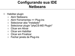 Configurando sua IDE
                  Netbeans
○ Habilitar plugin
   ○   Abrir Netbeans
   ○   Abrir Ferramentas => Plug-ins
   ○   Selecionar aba "Instalado"
   ○   Selecionar plugin "phpCS-MD Plugin"
   ○   Clicar em Ativar
   ○   Clicar em Habilitar
   ○   Clicar em Finalizar
   ○   Fechar janela de Plug-ins
 
