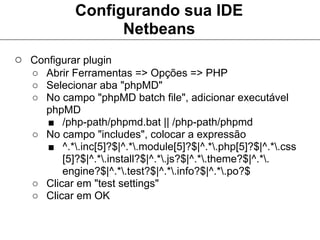 Configurando sua IDE
                  Netbeans
○ Configurar plugin
   ○ Abrir Ferramentas => Opções => PHP
   ○ Selecionar aba "phpMD"
   ○ No campo "phpMD batch file", adicionar executável
     phpMD
     ■ /php-path/phpmd.bat || /php-path/phpmd
   ○ No campo "includes", colocar a expressão
     ■ ^.*.inc[5]?$|^.*.module[5]?$|^.*.php[5]?$|^.*.css
         [5]?$|^.*.install?$|^.*.js?$|^.*.theme?$|^.*.
         engine?$|^.*.test?$|^.*.info?$|^.*.po?$
   ○ Clicar em "test settings"
   ○ Clicar em OK
 