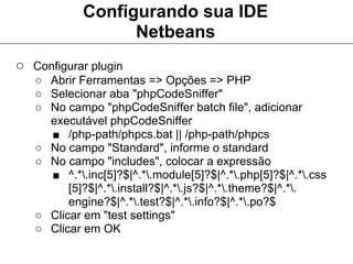 Configurando sua IDE
                  Netbeans
○ Configurar plugin
   ○ Abrir Ferramentas => Opções => PHP
   ○ Selecionar aba "phpCodeSniffer"
   ○ No campo "phpCodeSniffer batch file", adicionar
     executável phpCodeSniffer
     ■ /php-path/phpcs.bat || /php-path/phpcs
   ○ No campo "Standard", informe o standard
   ○ No campo "includes", colocar a expressão
     ■ ^.*.inc[5]?$|^.*.module[5]?$|^.*.php[5]?$|^.*.css
         [5]?$|^.*.install?$|^.*.js?$|^.*.theme?$|^.*.
         engine?$|^.*.test?$|^.*.info?$|^.*.po?$
   ○ Clicar em "test settings"
   ○ Clicar em OK
 
