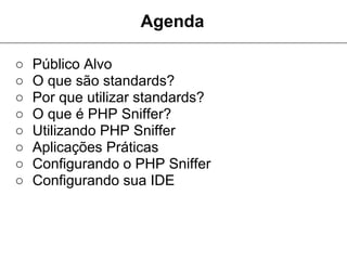 Agenda

○   Público Alvo
○   O que são standards?
○   Por que utilizar standards?
○   O que é PHP Sniffer?
○   Utilizando PHP Sniffer
○   Aplicações Práticas
○   Configurando o PHP Sniffer
○   Configurando sua IDE
 