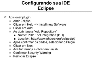 Configurando sua IDE
                    Eclipse
○ Adicionar plugin
   ○   Abrir Eclipse
   ○   Clicar em Help => Install new Software
   ○   Clicar em Add
   ○   Ao abrir janela "Add Repository"
       ■ Name: PHP Tool Integration (PTI)
       ■ Location: http://www.phpsrc.org/eclipse/pti
   ○   Após confirmar os dados, selecionar o Plugin
   ○   Clicar em Next
   ○   Aceitar termos e clicar em Finish
   ○   Confirmar Security Warning
   ○   Reiniciar Eclipse
 