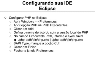 Configurando sua IDE
                  Eclipse
○ Configurar PHP no Eclipse
   ○ Abrir Windows => Preferences
   ○ Abrir opção PHP => PHP Executables
   ○ Clicar em Add
   ○ Defina o nome de acordo com a versão local do PHP
   ○ No campo Executable Path, informe o executavel
     ■ /php-path/bin/php.exe || /php-path/bin/php.exe
   ○ SAPI Type, marque a opção CLI
   ○ Clicar em Finish
   ○ Fechar a janela Preferences
 