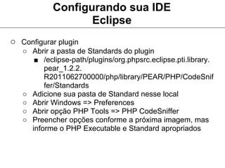 Configurando sua IDE
                   Eclipse
○ Configurar plugin
   ○ Abrir a pasta de Standards do plugin
      ■ /eclipse-path/plugins/org.phpsrc.eclipse.pti.library.
         pear_1.2.2.
         R2011062700000/php/library/PEAR/PHP/CodeSnif
         fer/Standards
   ○ Adicione sua pasta de Standard nesse local
   ○ Abrir Windows => Preferences
   ○ Abrir opção PHP Tools => PHP CodeSniffer
   ○ Preencher opções conforme a próxima imagem, mas
     informe o PHP Executable e Standard apropriados
 