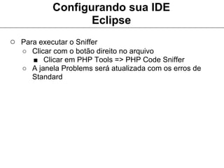 Configurando sua IDE
                   Eclipse
○ Para executar o Sniffer
   ○ Clicar com o botão direito no arquivo
     ■ Clicar em PHP Tools => PHP Code Sniffer
   ○ A janela Problems será atualizada com os erros de
     Standard
 