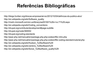 Referências Bibliográficas

http://blogs.funiber.org/direcao-empresarial-rsc/2012/10/04/definicao-do-publico-alvo/
http://en.wikipedia.org/wiki/Software_quality
http://msdn.microsoft.com/en-us/library/aa291591%28v=vs.71%29.aspx
http://en.wikipedia.org/wiki/Coding_conventions
http://drupal.org/contribute/development#page-subtitle
http://drupal.org/node/360052
http://drupal.org/coding-standards
http://pear.php.net/manual/en/package.php.php-codesniffer.intro.php
http://pear.php.net/manual/en/package.php.php-codesniffer.coding-standard-tutorial.php
http://en.wikipedia.org/wiki/Hudson_%28software%29
http://en.wikipedia.org/wiki/Jenkins_%28software%29
http://en.wikipedia.org/wiki/Sonar_%28software_quality%29
 