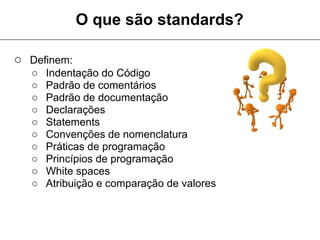 O que são standards?

○ Definem:
  ○   Indentação do Código
  ○   Padrão de comentários
  ○   Padrão de documentação
  ○   Declarações
  ○   Statements
  ○   Convenções de nomenclatura
  ○   Práticas de programação
  ○   Princípios de programação
  ○   White spaces
  ○   Atribuição e comparação de valores
 