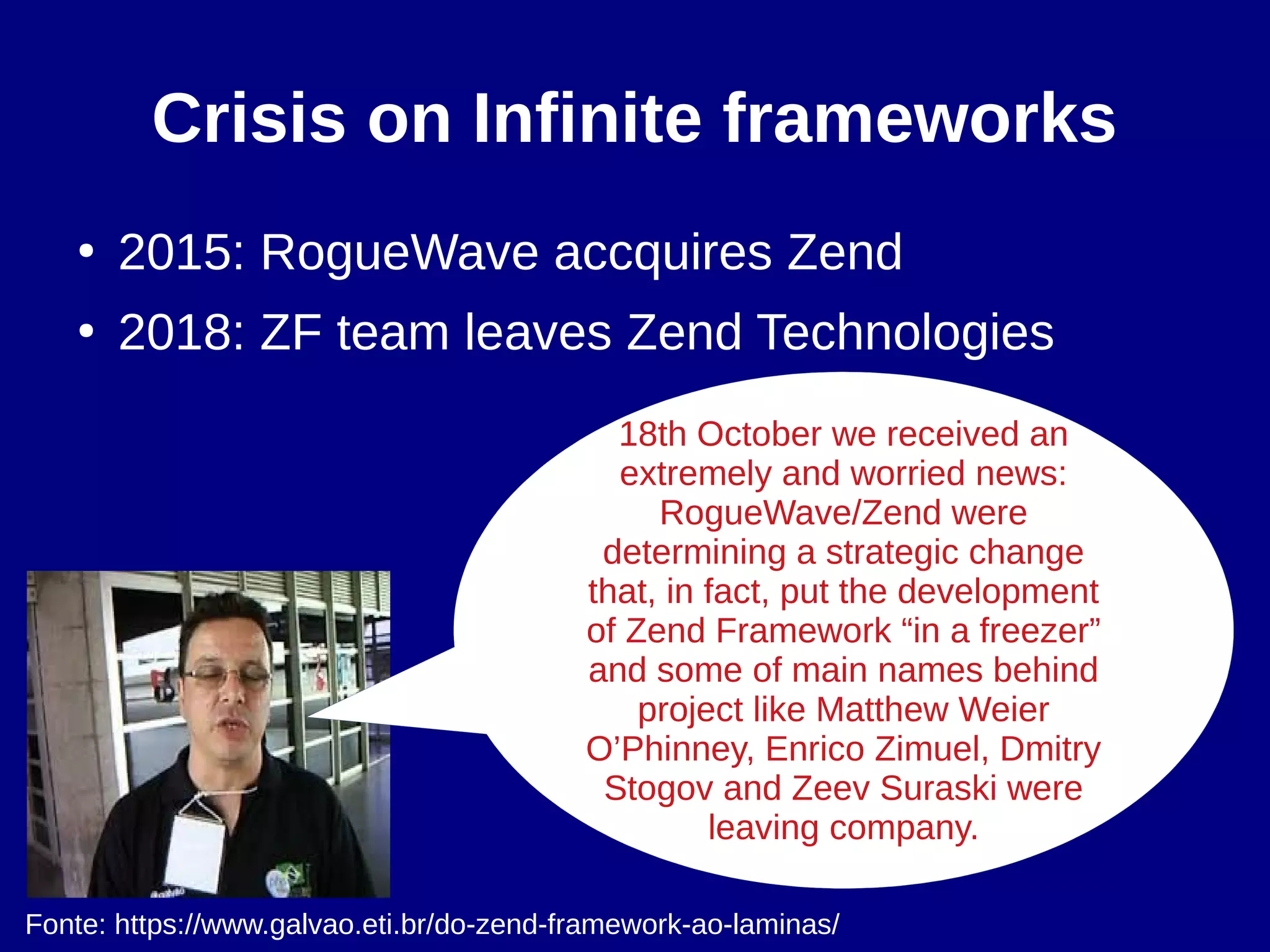 Crisis on Infinite frameworks
●
2015: RogueWave accquires Zend
●
2018: ZF team leaves Zend Technologies
18th October we received an
extremely and worried news:
RogueWave/Zend were
determining a strategic change
that, in fact, put the development
of Zend Framework “in a freezer”
and some of main names behind
project like Matthew Weier
O’Phinney, Enrico Zimuel, Dmitry
Stogov and Zeev Suraski were
leaving company.
Fonte: https://www.galvao.eti.br/do-zend-framework-ao-laminas/
 