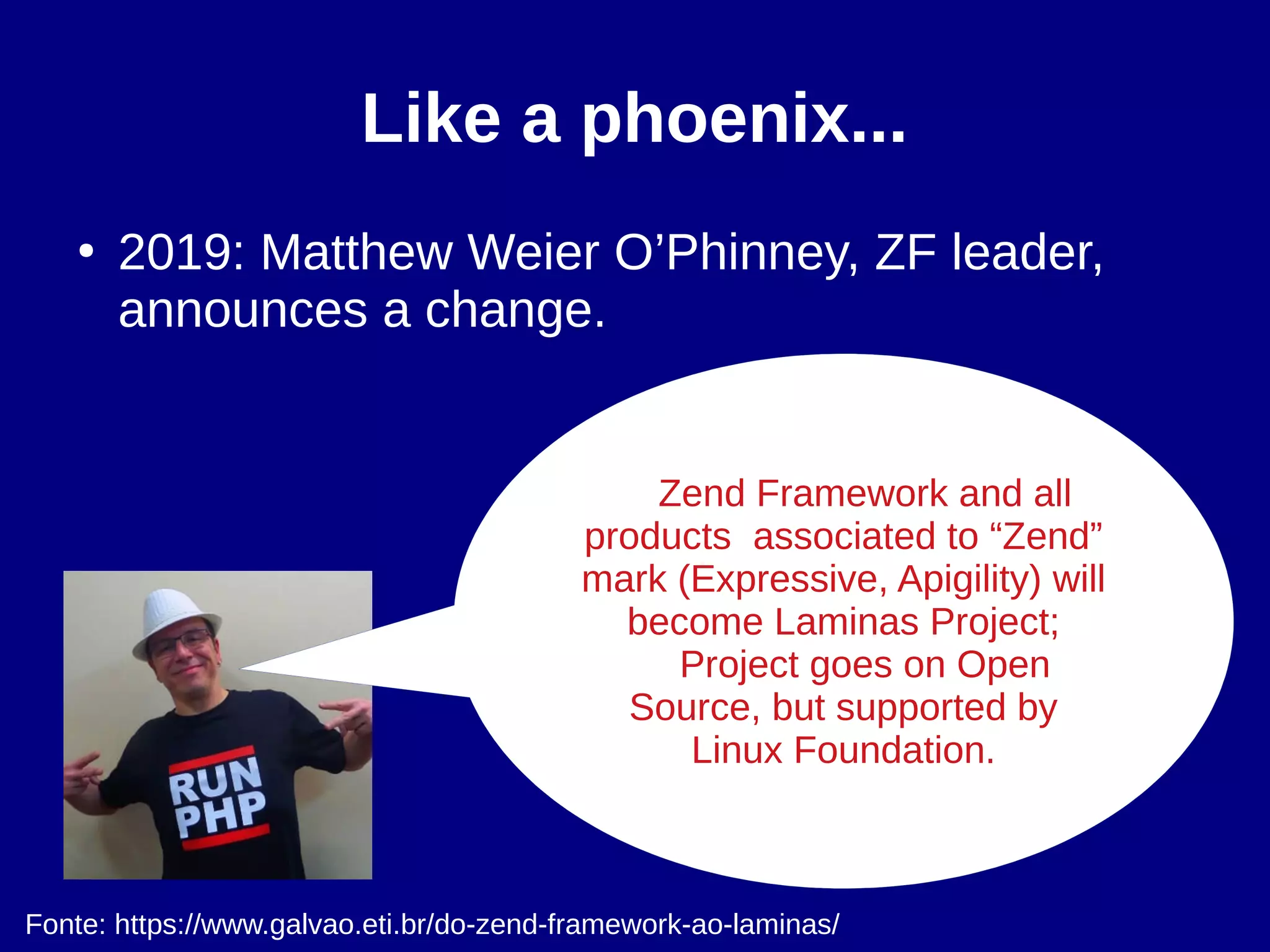 Like a phoenix...
●
2019: Matthew Weier O’Phinney, ZF leader,
announces a change.
Fonte: https://www.galvao.eti.br/do-zend-framework-ao-laminas/
Zend Framework and all
products associated to “Zend”
mark (Expressive, Apigility) will
become Laminas Project;
Project goes on Open
Source, but supported by
Linux Foundation.
 