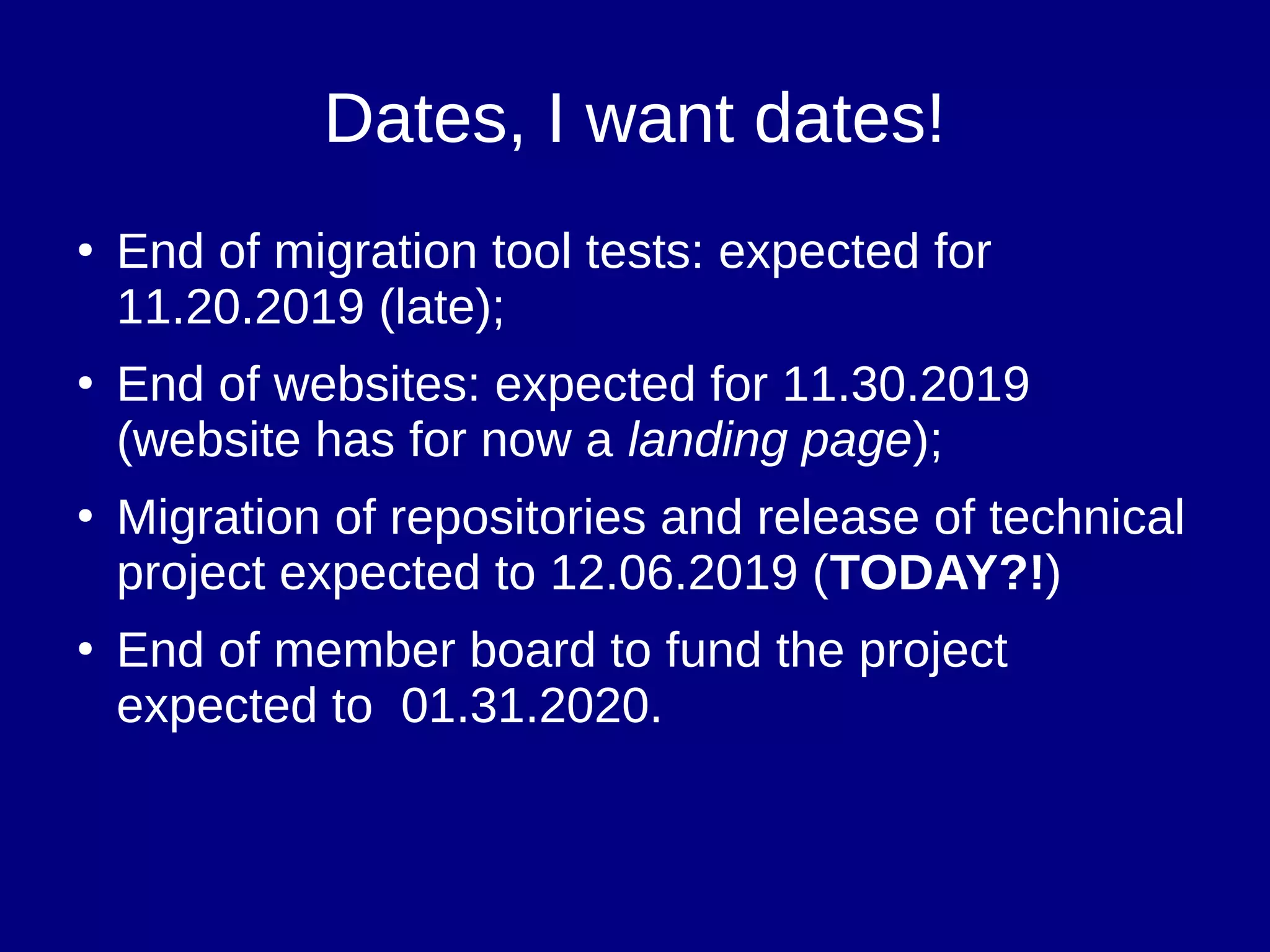 Dates, I want dates!
●
End of migration tool tests: expected for
11.20.2019 (late);
●
End of websites: expected for 11.30.2019
(website has for now a landing page);
●
Migration of repositories and release of technical
project expected to 12.06.2019 (TODAY?!)
●
End of member board to fund the project
expected to 01.31.2020.
 