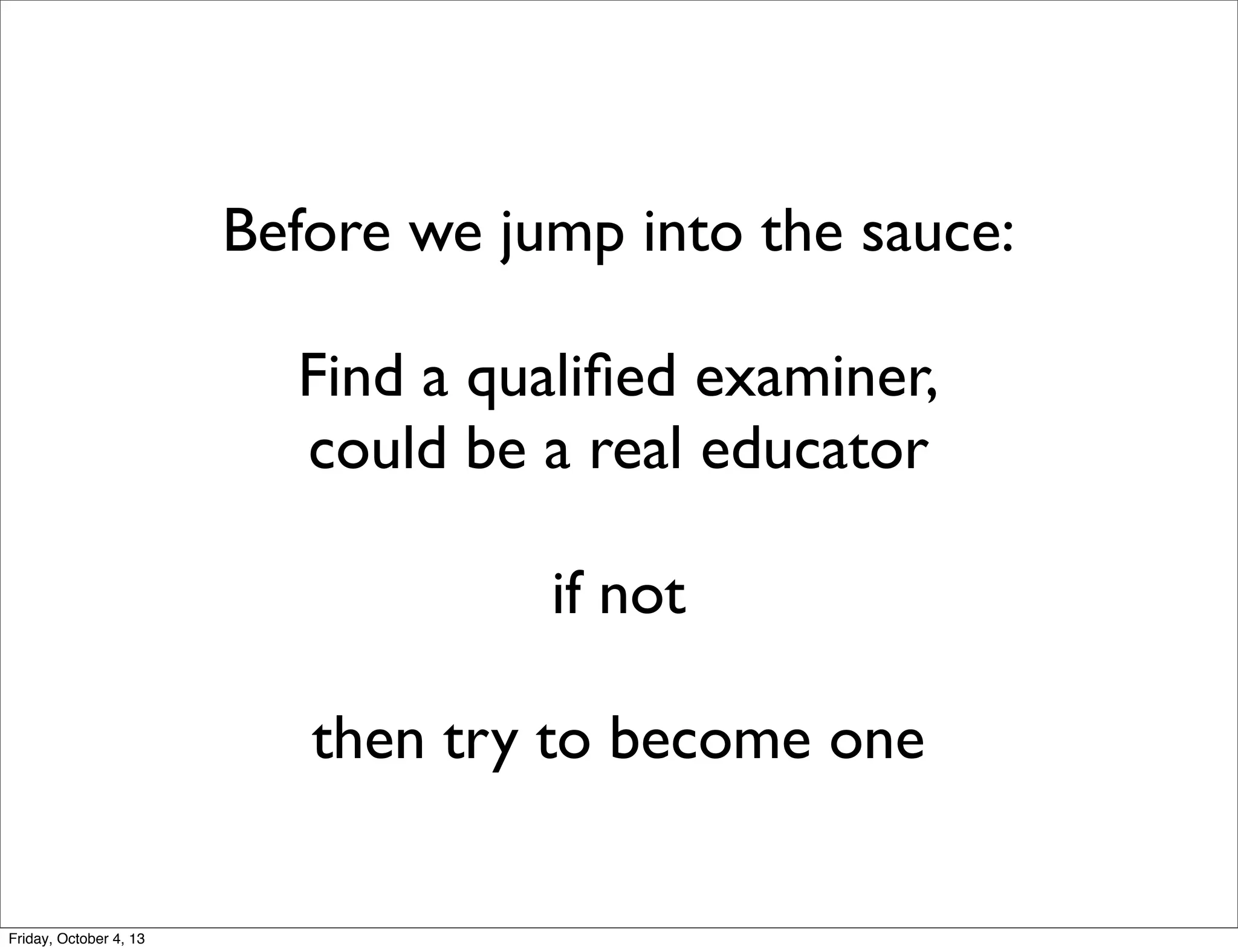 Before we jump into the sauce:
Find a qualiﬁed examiner,
could be a real educator
if not
then try to become one

Friday, October 4, 13

 