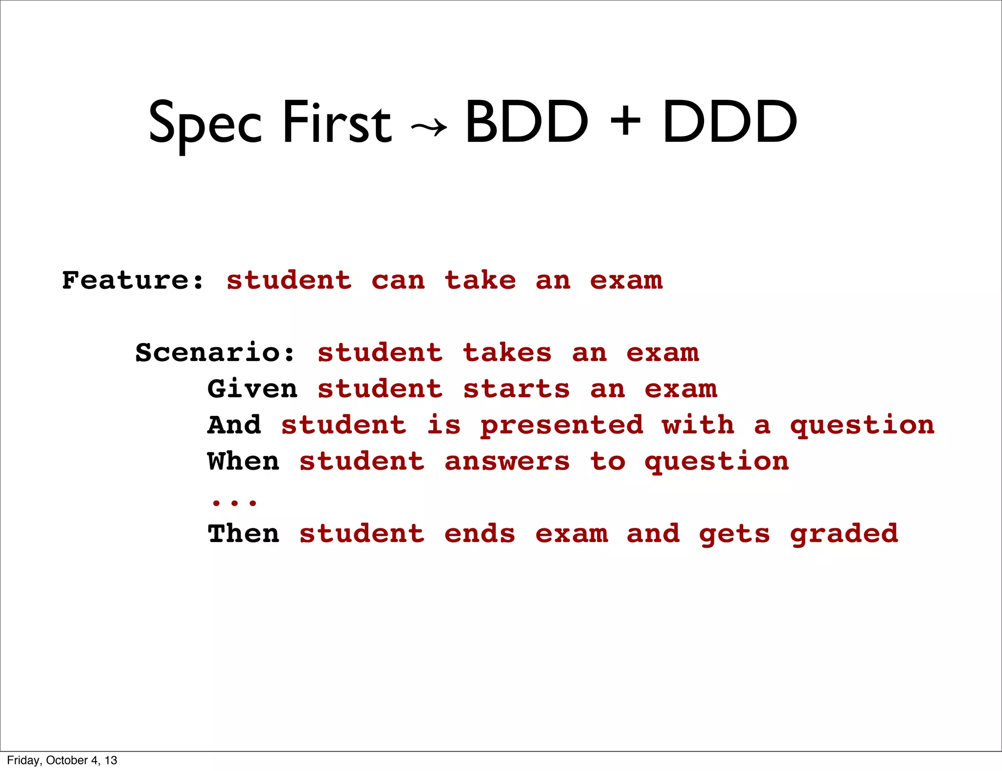 Spec First ↝ BDD + DDD
Feature: student can take an exam
 
Scenario: student takes an exam
Given student starts an exam
And student is presented with a question
When student answers to question
...
Then student ends exam and gets graded

Friday, October 4, 13

 