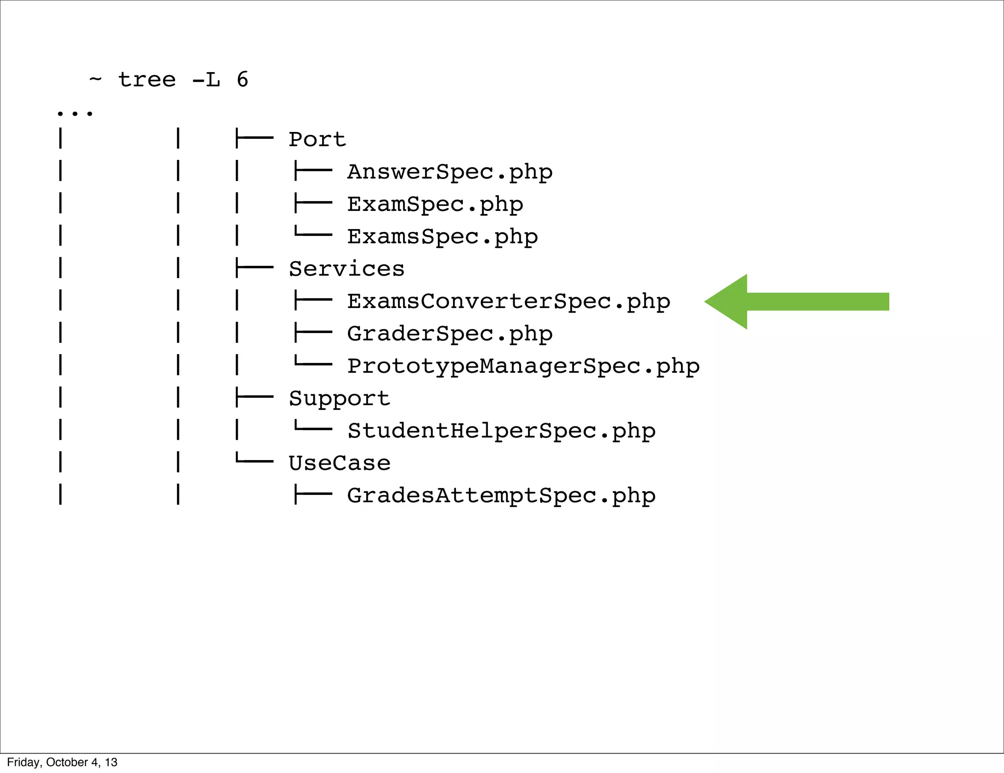 ~ tree -L
...
#  
#  
#  
#  
#  
#  
#  
#  
#  
#  
#  
#  
#  
#  
#  
#  
#  
#  
#  
#  
#  
#  
#  
#  

Friday, October 4, 13

6
!""
#  
#  
#  
!""
#  
#  
#  
!""
#  
$""

Port
!"" AnswerSpec.php
!"" ExamSpec.php
$"" ExamsSpec.php
Services
!"" ExamsConverterSpec.php
!"" GraderSpec.php
$"" PrototypeManagerSpec.php
Support
$"" StudentHelperSpec.php
UseCase
!"" GradesAttemptSpec.php

 