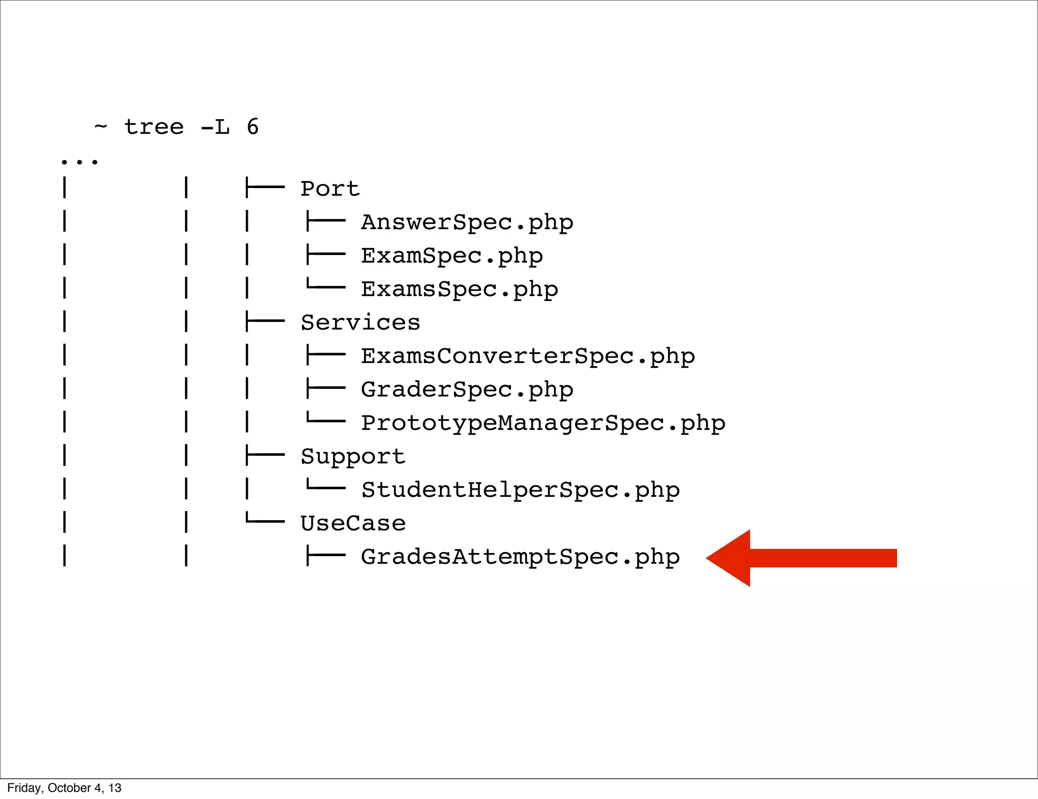 ~ tree -L
...
#  
#  
#  
#  
#  
#  
#  
#  
#  
#  
#  
#  
#  
#  
#  
#  
#  
#  
#  
#  
#  
#  
#  
#  

Friday, October 4, 13

6
!""
#  
#  
#  
!""
#  
#  
#  
!""
#  
$""

Port
!"" AnswerSpec.php
!"" ExamSpec.php
$"" ExamsSpec.php
Services
!"" ExamsConverterSpec.php
!"" GraderSpec.php
$"" PrototypeManagerSpec.php
Support
$"" StudentHelperSpec.php
UseCase
!"" GradesAttemptSpec.php

 