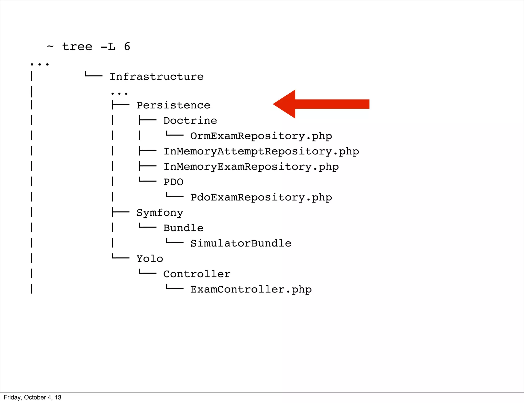 ~ tree -L 6
...
#  
|
#  
#  
#  
#  
#  
#  
#  
#  
#  
#  
#  
#  
#  

Friday, October 4, 13

$"" Infrastructure
...
!"" Persistence
#   !"" Doctrine
#   #   $"" OrmExamRepository.php
#   !"" InMemoryAttemptRepository.php
#   !"" InMemoryExamRepository.php
#   $"" PDO
#  
$"" PdoExamRepository.php
!"" Symfony
#   $"" Bundle
#  
$"" SimulatorBundle
$"" Yolo
$"" Controller
$"" ExamController.php

 