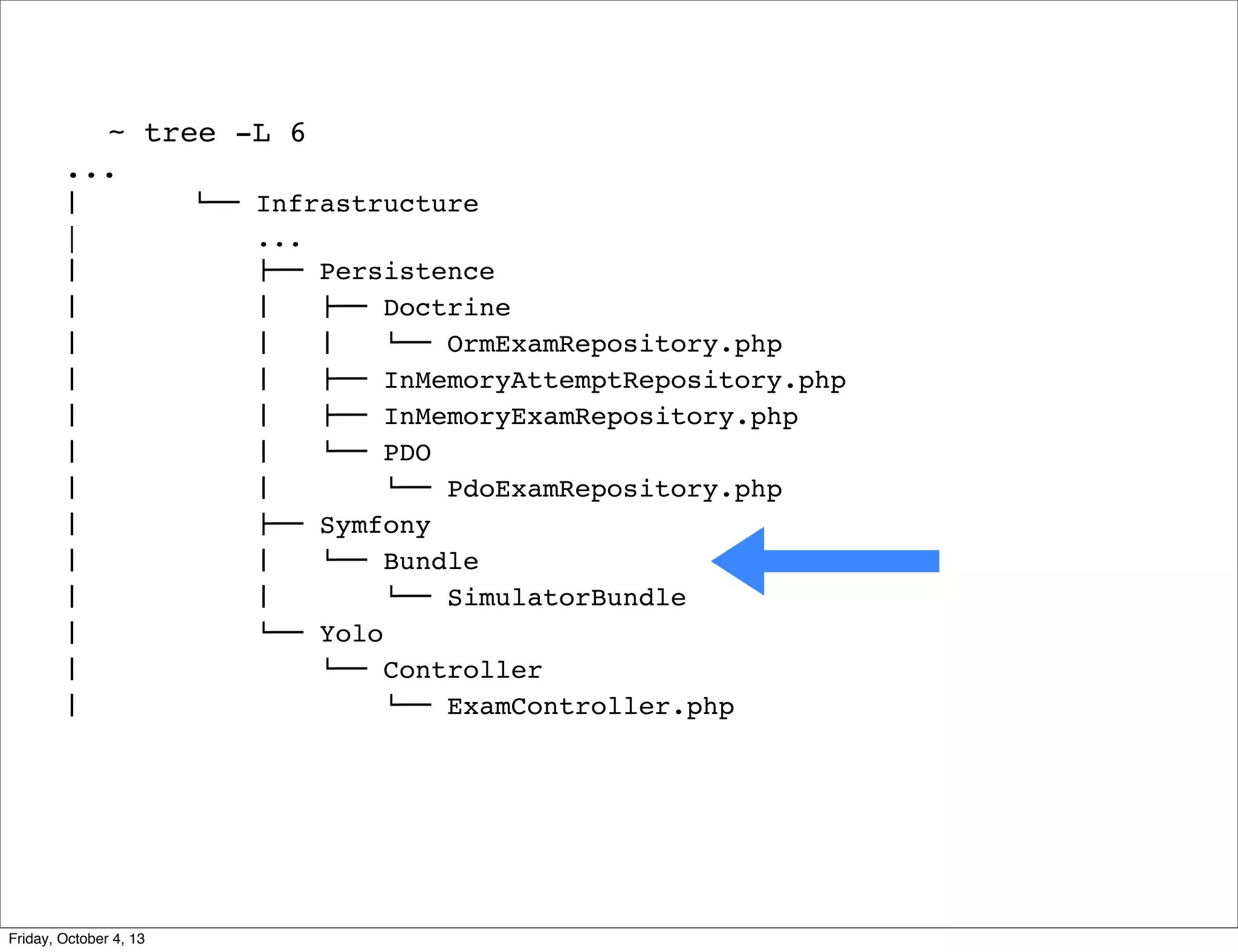 ~ tree -L 6
...
#  
|
#  
#  
#  
#  
#  
#  
#  
#  
#  
#  
#  
#  
#  

Friday, October 4, 13

$"" Infrastructure
...
!"" Persistence
#   !"" Doctrine
#   #   $"" OrmExamRepository.php
#   !"" InMemoryAttemptRepository.php
#   !"" InMemoryExamRepository.php
#   $"" PDO
#  
$"" PdoExamRepository.php
!"" Symfony
#   $"" Bundle
#  
$"" SimulatorBundle
$"" Yolo
$"" Controller
$"" ExamController.php

 