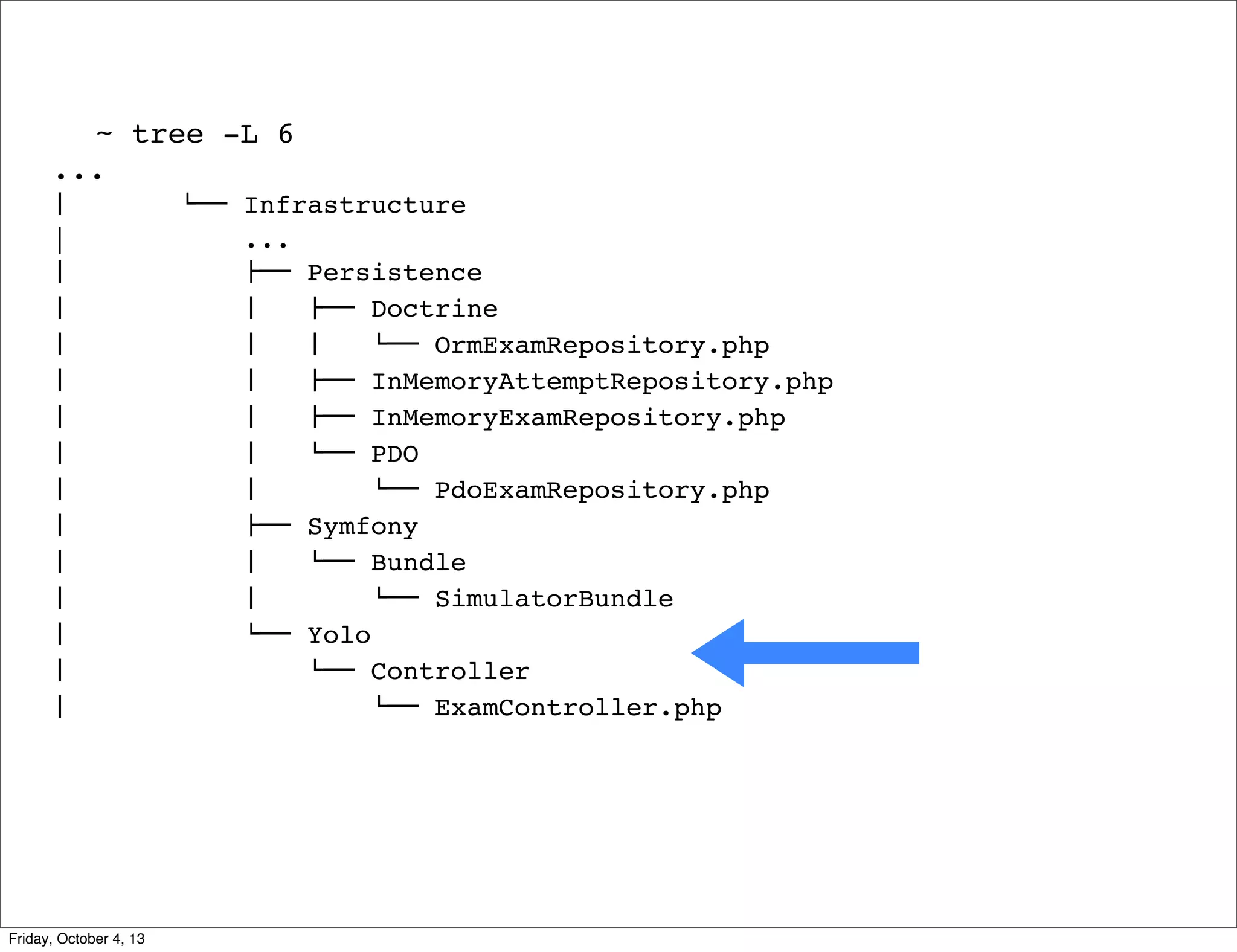 ~ tree -L 6
...
#  
|
#  
#  
#  
#  
#  
#  
#  
#  
#  
#  
#  
#  
#  

Friday, October 4, 13

$"" Infrastructure
...
!"" Persistence
#   !"" Doctrine
#   #   $"" OrmExamRepository.php
#   !"" InMemoryAttemptRepository.php
#   !"" InMemoryExamRepository.php
#   $"" PDO
#  
$"" PdoExamRepository.php
!"" Symfony
#   $"" Bundle
#  
$"" SimulatorBundle
$"" Yolo
$"" Controller
$"" ExamController.php

 