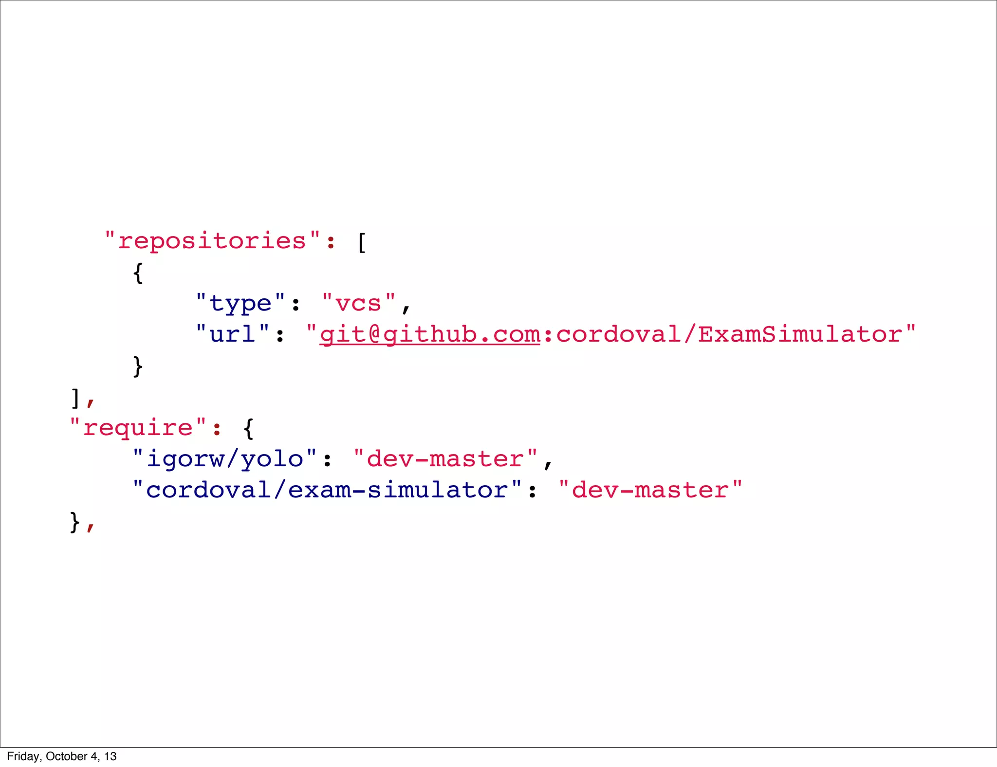 "repositories": [
{
"type": "vcs",
"url": "git@github.com:cordoval/ExamSimulator"
}
],
"require": {
"igorw/yolo": "dev-master",
"cordoval/exam-simulator": "dev-master"
},

Friday, October 4, 13

 
