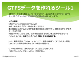 GTFSデータを使う側では、ライブラリやツールがまだ不十分ですが、GTFS
データを作るツールは、日本語対応の凄いのが揃っています。
・その筋屋
http://www.sinjidai.com/sujiya/
無償でも使える「ダイヤ編成支援シス...