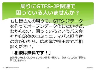 もし皆さんの周りに、GTFS-JPデータ
を作ってオープンデータ化したいけど、
わからない、困っているというバス会
社や自治体のコミュニティバス担当者
の方がいたら、広め隊や福田までご相
談ください。
「相談は無料です！」
(GTFS-JPをよくわかっていない業者へ頼んで、うまくいかない事例も
耳にします…)
周りにGTFS-JP関連で
困っている人いませんか？
バス停検索 https://buste.in/ 2019/09/2124
 