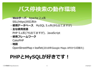 ・Webサーバ Apache 2.x系
SSL(https)対応済み
・使用データベース MySQL 5.x系(8も出てますが)
・主な使用言語
PHP 5.x系(7も出てますが)、JavaScript
・使用フレームワーク
CakePHP
・地図
OpenStreetMap＋leaflet(2018年Google Maps APIから切替え)
PHPとMySQLが好きです！
バス停検索の動作環境
バス停検索 https://buste.in/ 2019/09/216
 