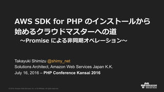 © 2016, Amazon Web Services, Inc. or its Affiliates. All rights reserved.
Takayuki Shimizu @shimy_net
Solutions Architect, Amazon Web Services Japan K.K.
July 16, 2016 – PHP Conference Kansai 2016
/ / . . k d
aep l w
. 9A e n t
 