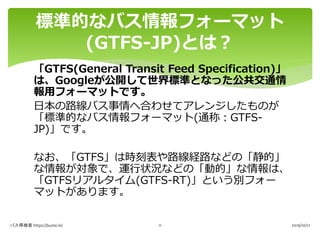 「GTFS(General Transit Feed Specification)」
は、Googleが公開して世界標準となった公共交通情
報用フォーマットです。
日本の路線バス事情へ合わせてアレンジしたものが
「標準的なバス情報フォーマット(...