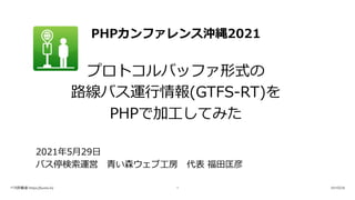 PHPカンファレンス沖縄2021
プロトコルバッファ形式の
路線バス運⾏情報(GTFS-RT)を
PHPで加⼯してみた
2021年5⽉29⽇
バス停検索運営 ⻘い森ウェブ⼯房 代表 福⽥匡彦
バス停検索 https://buste.in/ 2021/5/29
1
 