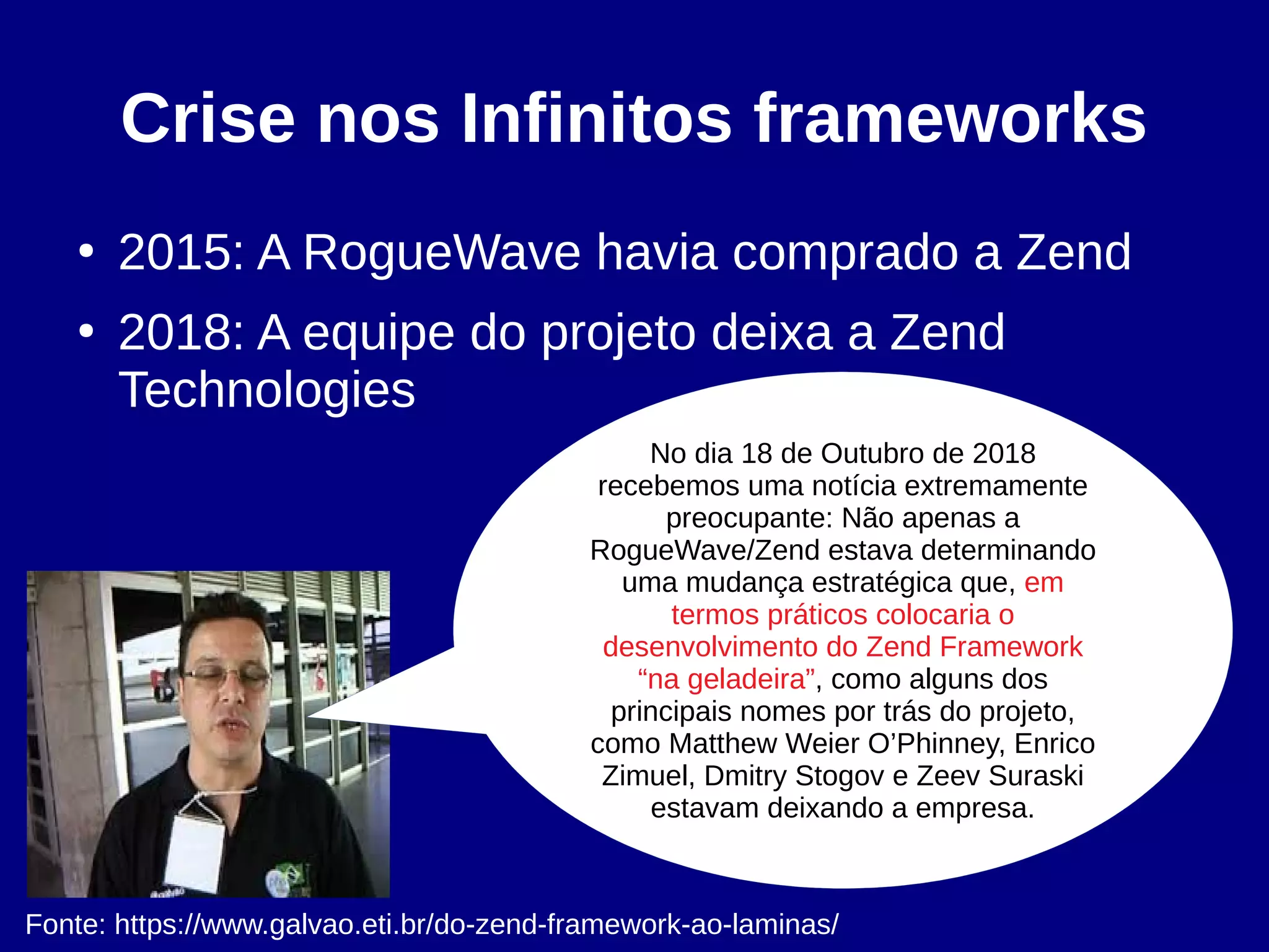 Crise nos Infinitos frameworks
●
2015: A RogueWave havia comprado a Zend
●
2018: A equipe do projeto deixa a Zend
Technologies
No dia 18 de Outubro de 2018
recebemos uma notícia extremamente
preocupante: Não apenas a
RogueWave/Zend estava determinando
uma mudança estratégica que, em
termos práticos colocaria o
desenvolvimento do Zend Framework
“na geladeira”, como alguns dos
principais nomes por trás do projeto,
como Matthew Weier O’Phinney, Enrico
Zimuel, Dmitry Stogov e Zeev Suraski
estavam deixando a empresa.
Fonte: https://www.galvao.eti.br/do-zend-framework-ao-laminas/
 