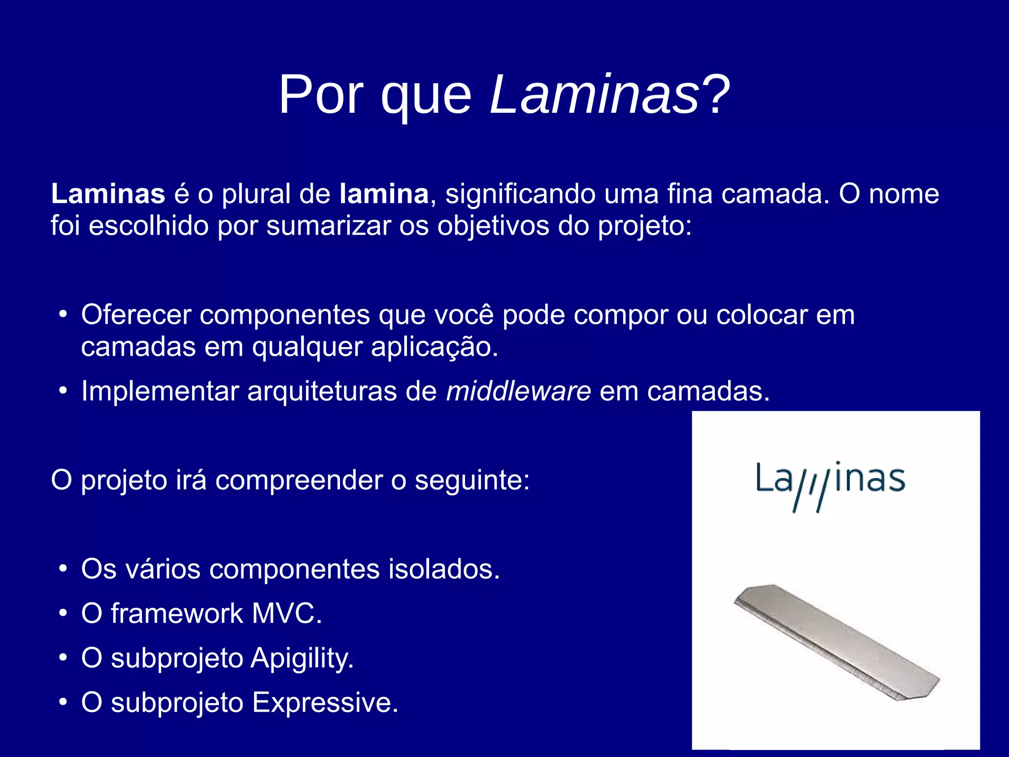 Por que Laminas?
Laminas é o plural de lamina, significando uma fina camada. O nome
foi escolhido por sumarizar os objetivos do projeto:
●
Oferecer componentes que você pode compor ou colocar em
camadas em qualquer aplicação.
●
Implementar arquiteturas de middleware em camadas.
O projeto irá compreender o seguinte:
●
Os vários componentes isolados.
●
O framework MVC.
●
O subprojeto Apigility.
●
O subprojeto Expressive.
 