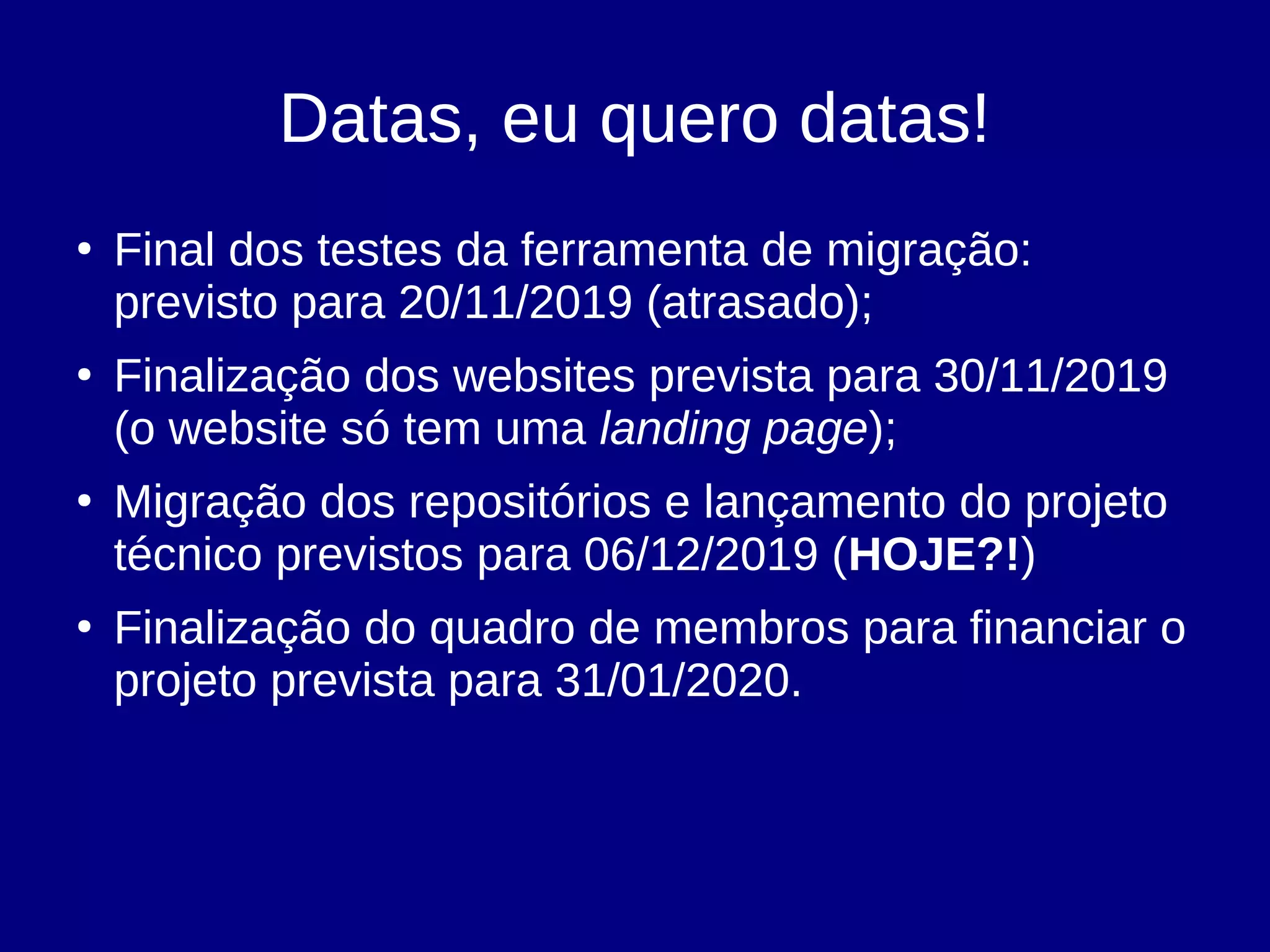 Datas, eu quero datas!
●
Final dos testes da ferramenta de migração:
previsto para 20/11/2019 (atrasado);
●
Finalização dos websites prevista para 30/11/2019
(o website só tem uma landing page);
●
Migração dos repositórios e lançamento do projeto
técnico previstos para 06/12/2019 (HOJE?!)
●
Finalização do quadro de membros para financiar o
projeto prevista para 31/01/2020.
 