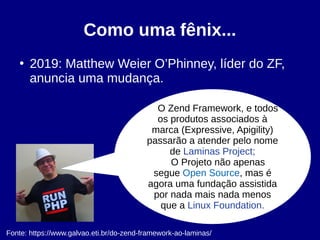 Como uma fênix...
●
2019: Matthew Weier O’Phinney, líder do ZF,
anuncia uma mudança.
Fonte: https://www.galvao.eti.br/do-zend-framework-ao-laminas/
O Zend Framework, e todos
os produtos associados à
marca (Expressive, Apigility)
passarão a atender pelo nome
de Laminas Project;
O Projeto não apenas
segue Open Source, mas é
agora uma fundação assistida
por nada mais nada menos
que a Linux Foundation.
 