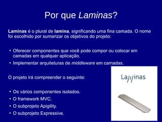 Por que Laminas?
Laminas é o plural de lamina, significando uma fina camada. O nome
foi escolhido por sumarizar os objetivos do projeto:
●
Oferecer componentes que você pode compor ou colocar em
camadas em qualquer aplicação.
●
Implementar arquiteturas de middleware em camadas.
O projeto irá compreender o seguinte:
●
Os vários componentes isolados.
●
O framework MVC.
●
O subprojeto Apigility.
●
O subprojeto Expressive.
 