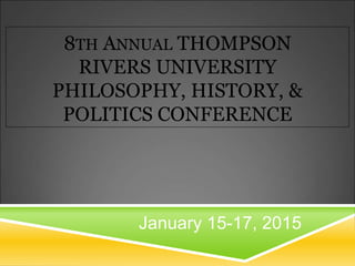 8TH ANNUAL THOMPSON 
RIVERS UNIVERSITY 
PHILOSOPHY, HISTORY, & 
POLITICS CONFERENCE 
January 15-17, 2015 
 