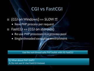 CGI vsFastCGI(CGI on Windows) == SLOW !!!New PHP process per requestFastCGI == (CGI on steroids)Re-use PHP processes in a process poolSingle-threaded execution environmentUse the non-thread-safe PHP builds with IIS FastCGIQ: What about PHP ISAPI?A: Do not use it! Use FastCGI instead.