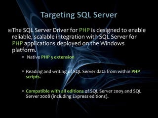 Targeting SQL ServerThe SQL Server Driver for PHP is designed to enable reliable, scalable integration with SQL Server for PHP applications deployed on the Windows platform.Native PHP 5 extensionReading and writing of SQL Server data from within PHP scripts. Compatible with all editions of SQL Server 2005 and SQL Server 2008 (including Express editions).