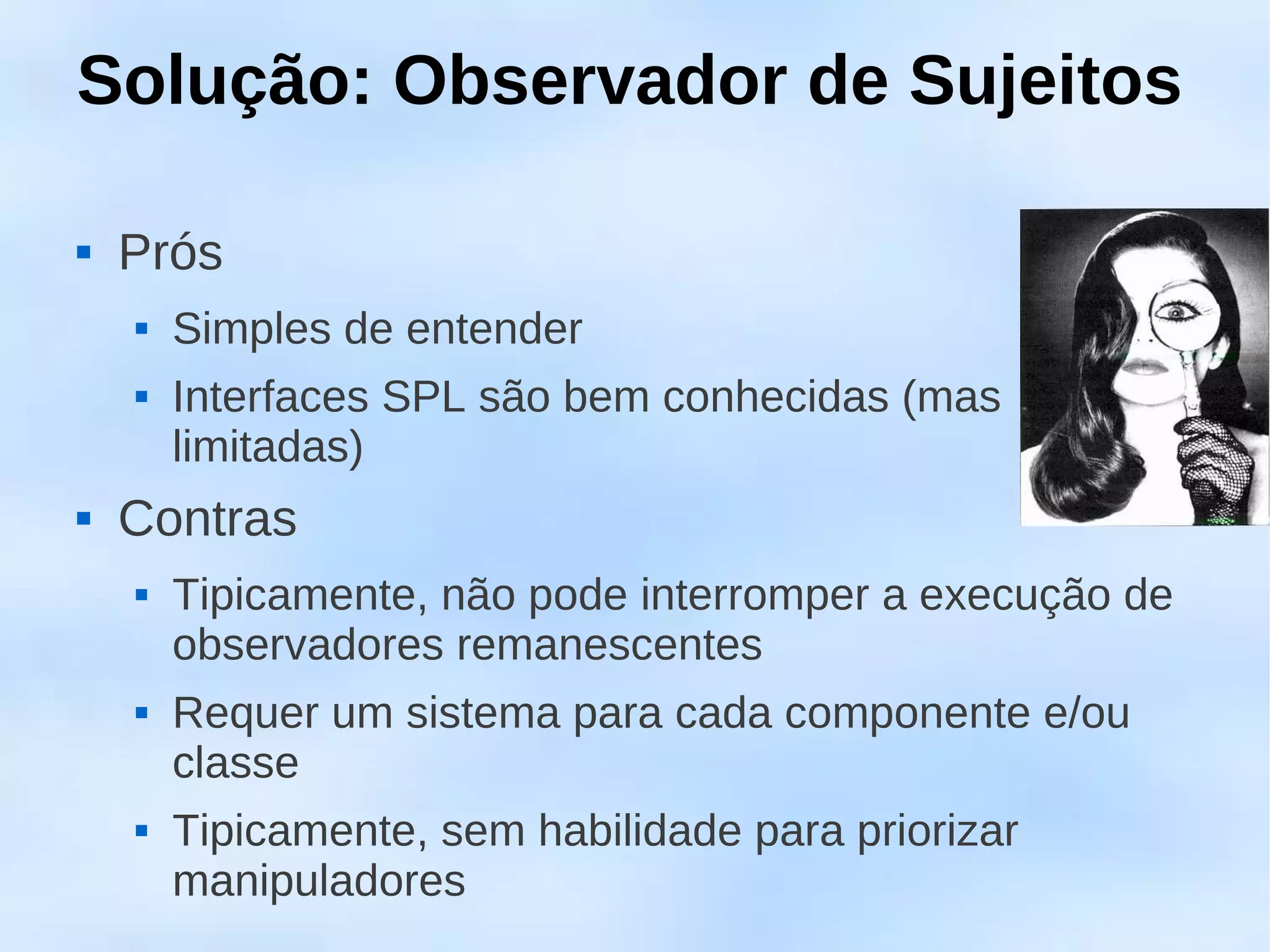 Solução: Observador de Sujeitos

   Prós
       Simples de entender
       Interfaces SPL são bem conhecidas (mas
        limitadas)
   Contras
       Tipicamente, não pode interromper a execução de
        observadores remanescentes
       Requer um sistema para cada componente e/ou
        classe
       Tipicamente, sem habilidade para priorizar
        manipuladores
 