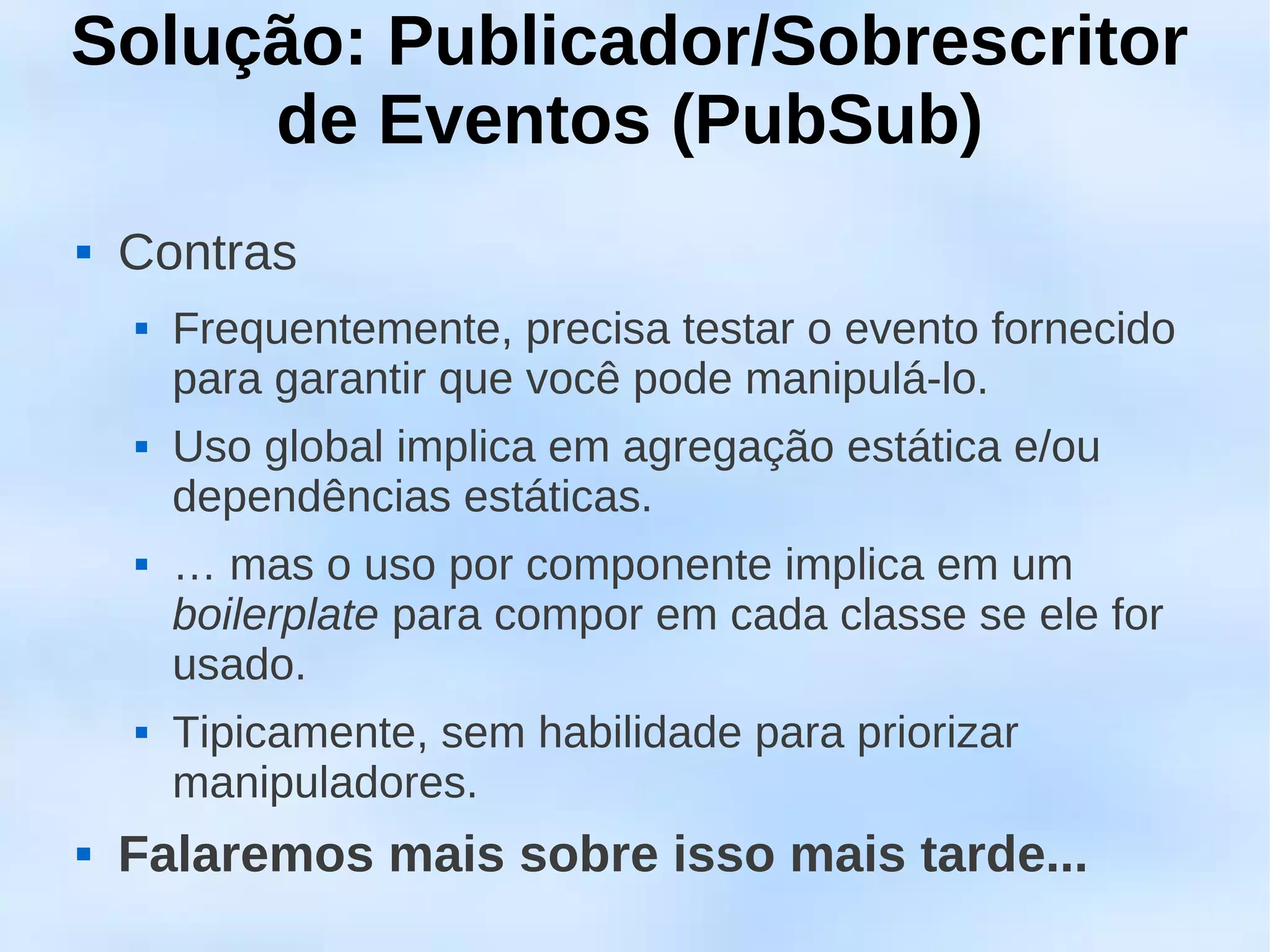 Solução: Publicador/Sobrescritor
     de Eventos (PubSub)
   Contras
       Frequentemente, precisa testar o evento fornecido
        para garantir que você pode manipulá-lo.
       Uso global implica em agregação estática e/ou
        dependências estáticas.
       … mas o uso por componente implica em um
        boilerplate para compor em cada classe se ele for
        usado.
       Tipicamente, sem habilidade para priorizar
        manipuladores.
   Falaremos mais sobre isso mais tarde...
 