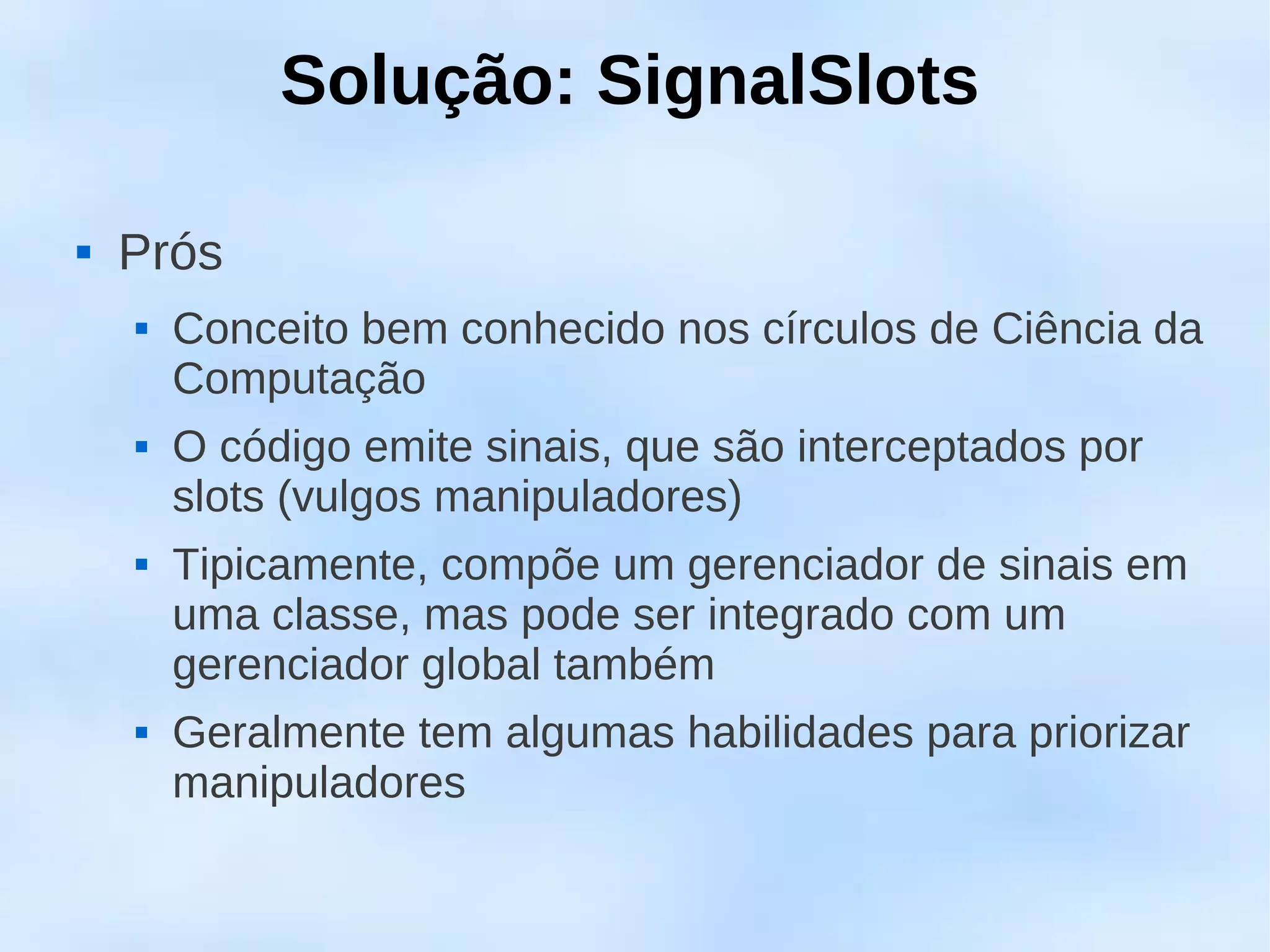 Solução: SignalSlots

   Prós
       Conceito bem conhecido nos círculos de Ciência da
        Computação
       O código emite sinais, que são interceptados por
        slots (vulgos manipuladores)
       Tipicamente, compõe um gerenciador de sinais em
        uma classe, mas pode ser integrado com um
        gerenciador global também
       Geralmente tem algumas habilidades para priorizar
        manipuladores
 