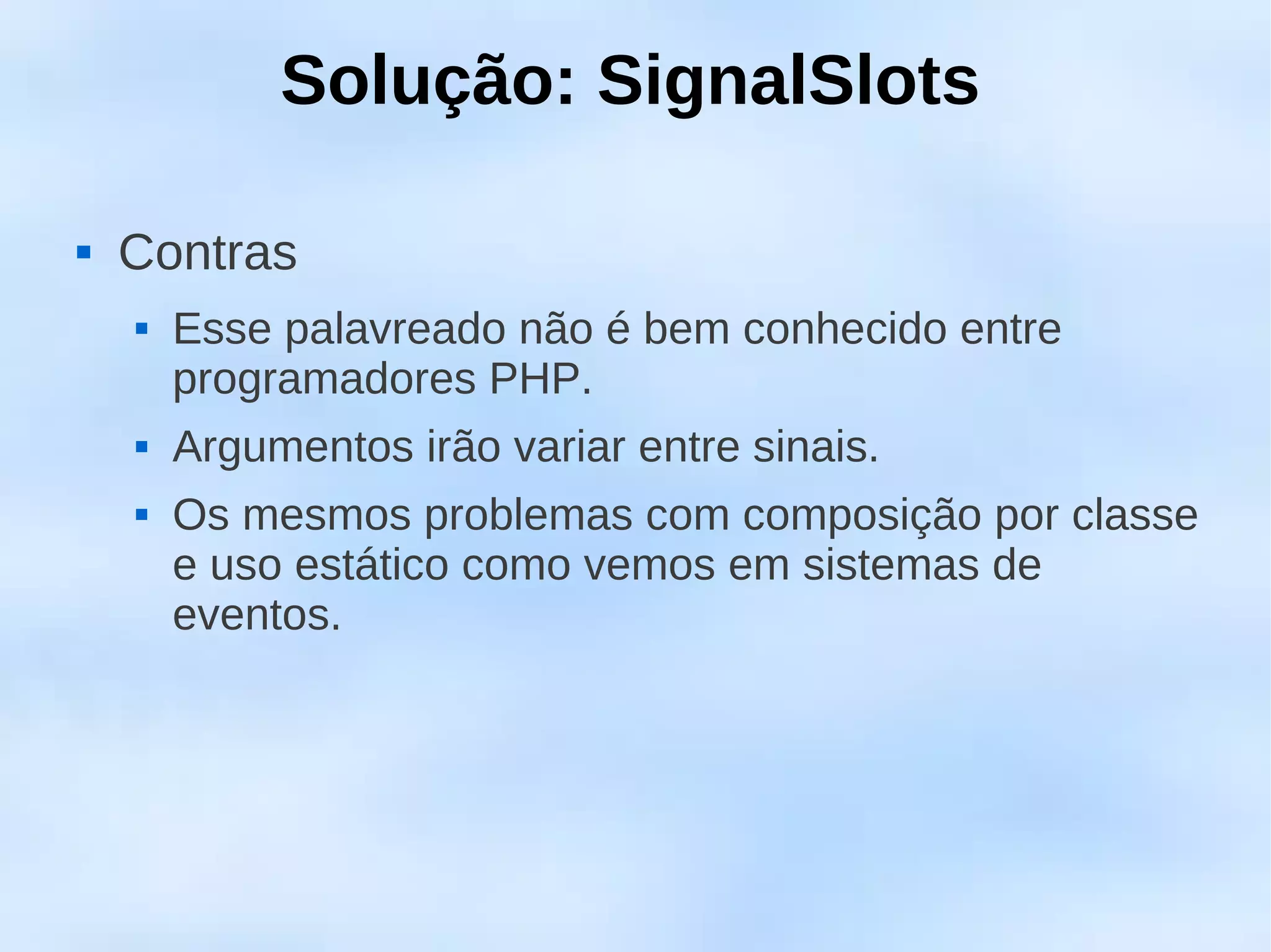 Solução: SignalSlots

   Contras
       Esse palavreado não é bem conhecido entre
        programadores PHP.
       Argumentos irão variar entre sinais.
       Os mesmos problemas com composição por classe
        e uso estático como vemos em sistemas de
        eventos.
 