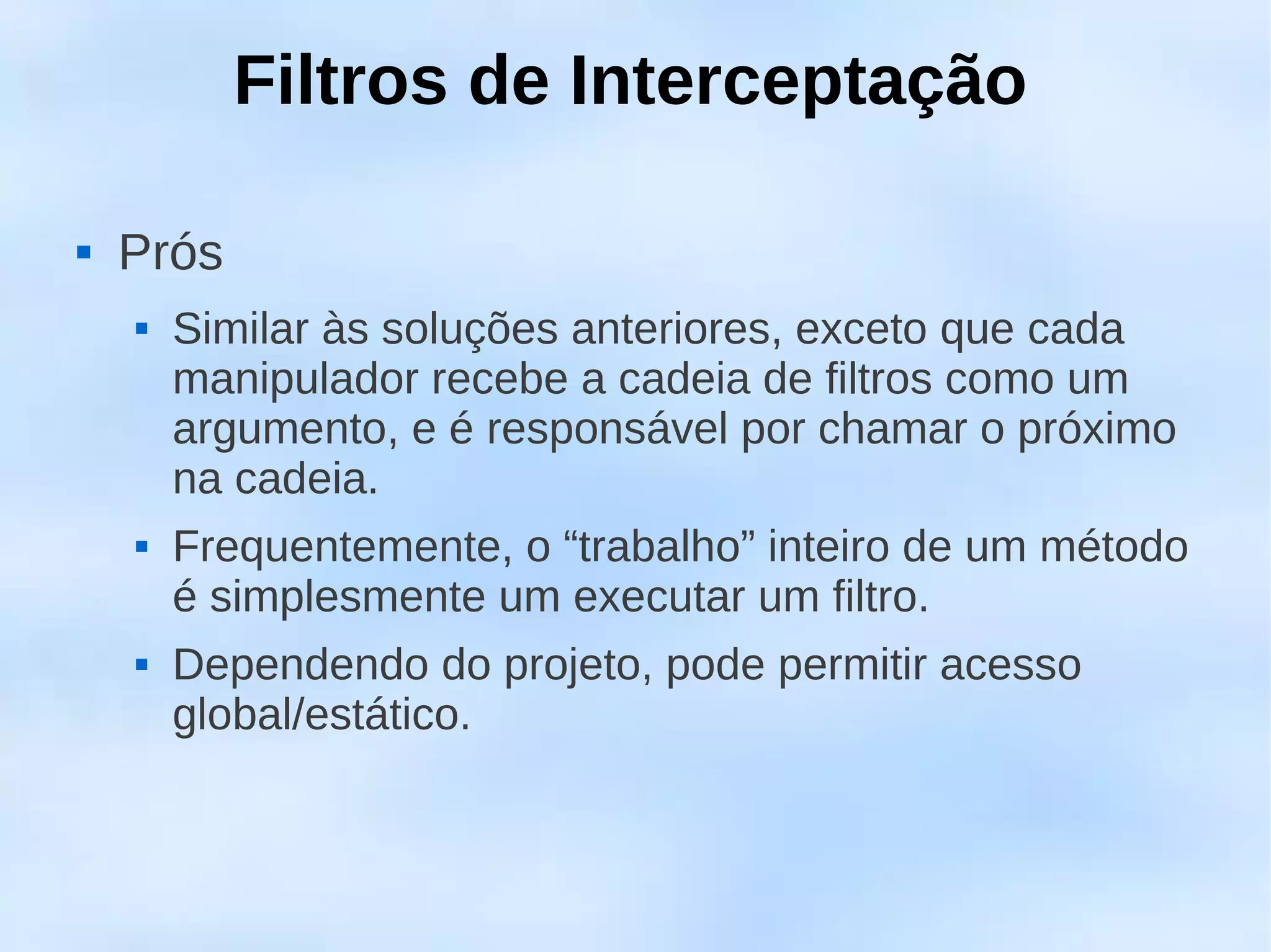 Filtros de Interceptação

   Prós
       Similar às soluções anteriores, exceto que cada
        manipulador recebe a cadeia de filtros como um
        argumento, e é responsável por chamar o próximo
        na cadeia.
       Frequentemente, o “trabalho” inteiro de um método
        é simplesmente um executar um filtro.
       Dependendo do projeto, pode permitir acesso
        global/estático.
 
