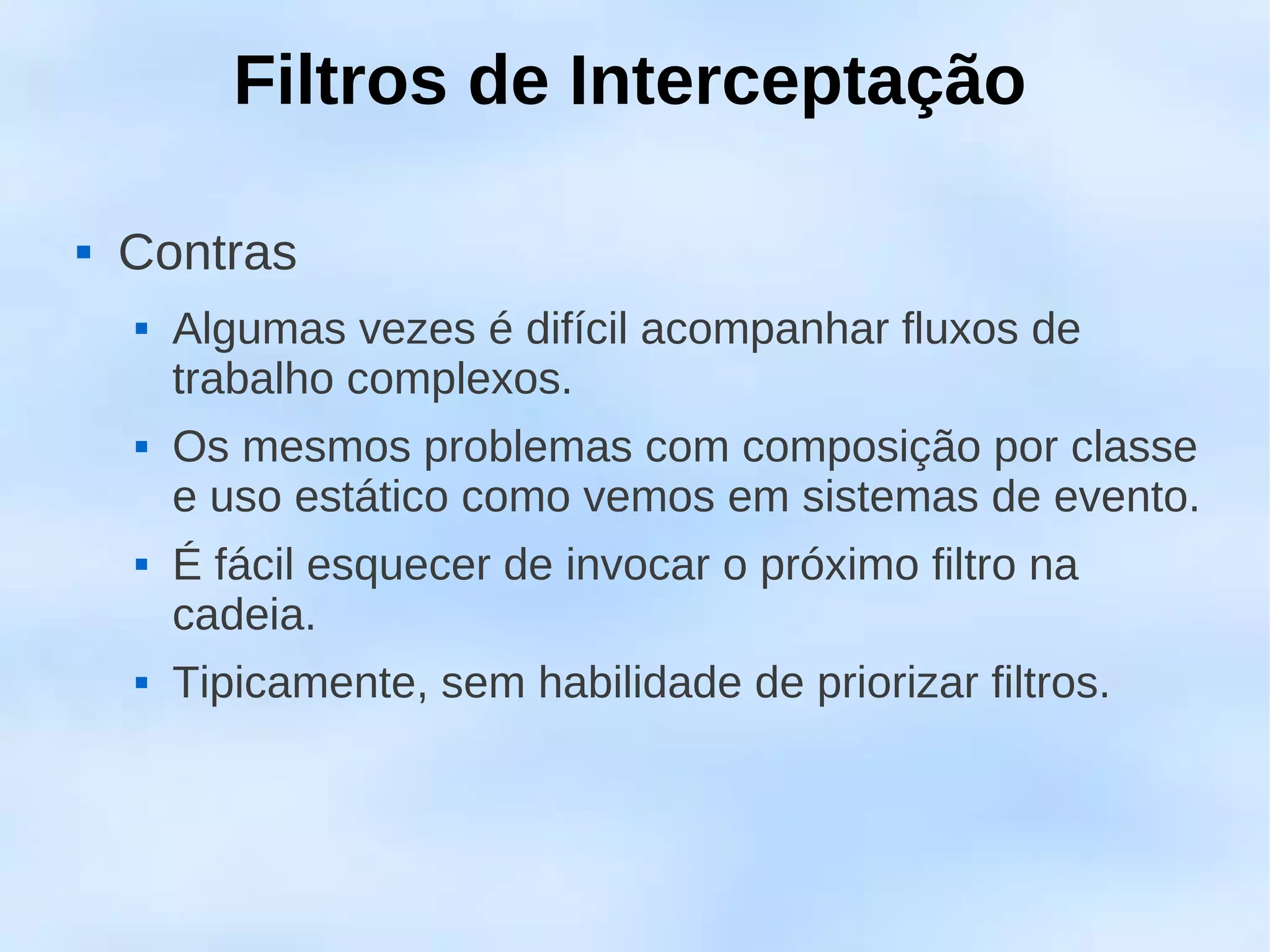 Filtros de Interceptação

   Contras
       Algumas vezes é difícil acompanhar fluxos de
        trabalho complexos.
       Os mesmos problemas com composição por classe
        e uso estático como vemos em sistemas de evento.
       É fácil esquecer de invocar o próximo filtro na
        cadeia.
       Tipicamente, sem habilidade de priorizar filtros.
 